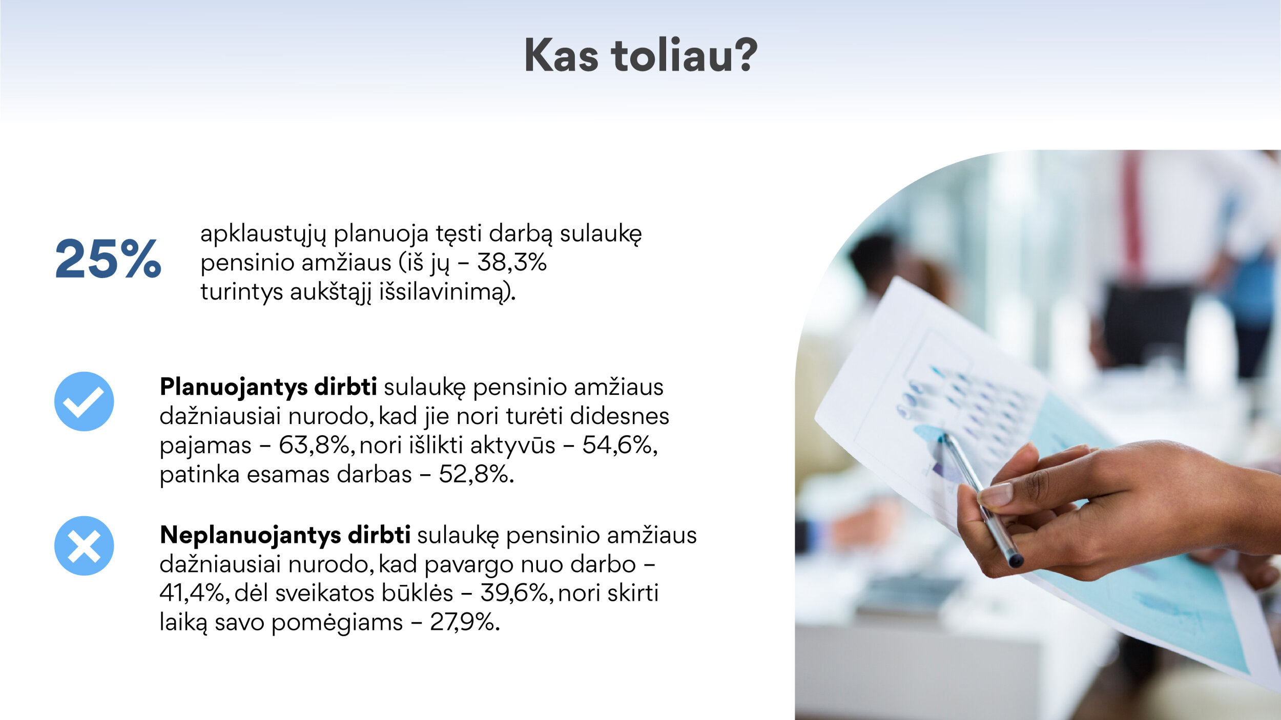 25,1% apklaustųjų planuoja tęsti darbą sulaukę pensinio amžiaus  •	iš jų – 38,3% turintys aukštąjį išsilavinimą Planuojantys dirbti sulaukę pensinio amžiaus dažniausiai nurodo, kad jie nori turėti didesnes pajamas – 63,8%, nori išlikti aktyvūs – 54,6%, patinka esamas darbas – 52,8%. Neplanuojantys dirbti sulaukę pensinio amžiaus dažniausiai nurodo, kad pavargo nuo darbo – 41,4%, dėl sveikatos būklės – 39,6%, nori skirti laiką savo pomėgiams – 27,9%.